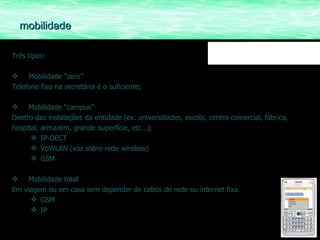 Três tipos: Mobilidade “zero” Telefone fixo na secretária é o suficiente; Mobilidade “campus” Dentro das instalações da entidade (ex. universidades, escola, centro comercial, fábrica, hospital, armazém, grande superfície, etc…); IP-DECT VoWLAN (voz sobre rede wireless) GSM Mobilidade total Em viagem ou em casa sem depender de cabos de rede ou internet fixa. GSM IP mobilidade 