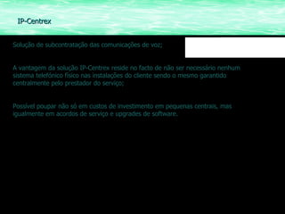 Solução de subcontratação das comunicações de voz; A vantagem da solução IP-Centrex reside no facto de não ser necessário nenhum sistema telefónico físico nas instalações do cliente sendo o mesmo garantido centralmente pelo prestador do serviço; Possível poupar não só em custos de investimento em pequenas centrais, mas igualmente em acordos de serviço e upgrades de software. IP-Centrex 