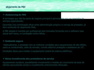Outsourcing  de   PBX A tecnologia que não faz parte do negócio principal é administrada por um prestador de serviços especializado; Garantida uma combinação eficaz entre administração própria e o serviço do prestador, já bem conhecido de alojamento Web; A PBX alojada é mantida por profissionais bem treinados fornecida com o software mais actual sem riscos, e é protegida contra falhas; Ambiente seguro Habitualmente, o prestador tem as melhores condições para equipamentos de alto débito, como ar condicionado, salas de servidor, circuito eléctrico protegido e bastidores de 19”; Condições ideais para instalar o equipamento central do sistema telefónico; Baixo investimento dos   prestadores do serviço Equipamento escalável, possibilitando investimento á medida do crescimento da base de clientes aproveitando sempre o investimento anteriormente efectuado. alojamento da PBX 