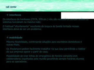 interfaces Os interfaces de hardware (CSTA, IDN etc.) não são necessários porque ambos os sistemas funcionam na mesma rede; O habitual “afunilamento” resultante de largura de banda limitada nesses interfaces deixa de ser um problema; mobilidade Máxima flexibilidade, combinando soluções para escritórios domésticos e outras filiais; Os  freelancers  podem facilmente trabalhar na sua casa permitindo a  hotline  da sua empresa operar a partir de casa; Possibilidade de criar linhas de emergência de horário completo com colaboradores espalhados pelo mundo garantindo sempre horários diurnos para os operadores. call center 