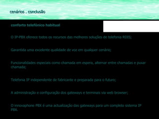 conforto telefónico habitual O IP-PBX oferece todos os recursos das melhores soluções de telefonia RDIS; Garantida uma excelente qualidade de voz em qualquer cenário; Funcionalidades especiais como chamada em espera, alternar entre chamadas e puxar chamada; Telefonia IP independente de fabricante e preparada para o futuro; A administração e configuração dos gateways e terminais via web browser; O innovaphone PBX é uma actualização das gateways para um completo sistema IP PBX. cenários . conclusão  