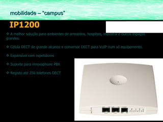 IP1200 A melhor solução para ambientes de armazéns, hospitais, industria e outros espaços grandes. Célula DECT de grande alcance e conversor DECT para VoIP num só equipamento. Expansível com repetidores Suporte para innovaphone PBX Registo até 256 telefones DECT mobilidade – “campus” 