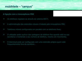 A ligação com o innovaphone PBX Os telefones registam-se através do sistema DECT; A administração das extensões móveis é tratada pelo innovaphone PBX; Telefones móveis configurados em paralelo com os telefones fixos; O utilizador pode usufruir das vantagens do telefone fixo quando está na sua secretária e mantendo o seu número de telefone, mesmo em movimento; O telemóvel pode ser configurado com uma extensão própria quem está frequentemente fora do escritório… mobilidade – “campus” 