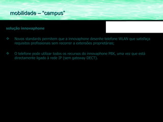solução innovaphone Novos standards permitem que a innovaphone desenhe telefone WLAN que satisfaça requisitos profissionais sem recorrer a extensões proprietárias; O telefone pode utilizar todos os recursos do innovaphone PBX, uma vez que está directamente ligado à rede IP (sem gateway DECT).  mobilidade – “campus” 