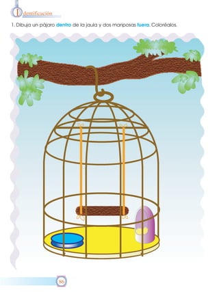 I

dentificación

1. Dibuja un pájaro dentro de la jaula y dos mariposas fuera. Coloréalos.

86

 