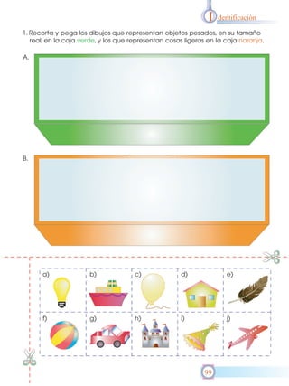I

dentificación

1. Recorta y pega los dibujos que representan objetos pesados, en su tamaño
real, en la caja verde, y los que representan cosas ligeras en la caja naranja.
A.

B.

a)

b)

c)

d)

e)

f)

g)

h)

i)

j)

99

 