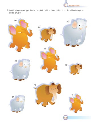 C omparación
1. Une los elefantes iguales, no importa el tamaño. Utiliza un color diferente para
cada grupo.

a)

c)
b)

d)

e)
f)

h)

i)

g)

105

 