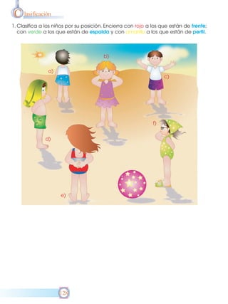 C lasificación
1. Clasifica a los niños por su posición. Encierra con rojo a los que están de frente;
con verde a los que están de espalda y con amarillo a los que están de perfil.

b)
a)
c)

f)
d)

e)

128

 