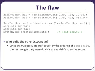 7
The flaw
BankAccount ba1 = new BankAccount("Jim", 123, 20.00);
BankAccount ba2 = new BankAccount("Jim", 456, 984.00);
Set<BankAccount> accounts = new TreeSet<BankAccount>();
accounts.add(ba1);
accounts.add(ba2);
System.out.println(accounts); // [Jim($20.00)]
• Where did the other account go?
 Since the two accounts are "equal" by the ordering of compareTo,
the set thought they were duplicates and didn't store the second.
 