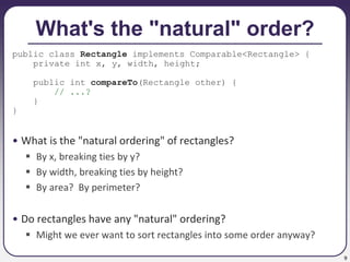 9
What's the "natural" order?
public class Rectangle implements Comparable<Rectangle> {
private int x, y, width, height;
public int compareTo(Rectangle other) {
// ...?
}
}
• What is the "natural ordering" of rectangles?
 By x, breaking ties by y?
 By width, breaking ties by height?
 By area? By perimeter?
• Do rectangles have any "natural" ordering?
 Might we ever want to sort rectangles into some order anyway?
 