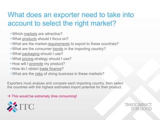 What does an exporter need to take into
account to select the right market?
• Which markets are attractive?
• What products should I focus on?
• What are the market requirements to export to these countries?
• What are the consumer trends in the importing country?
• What packaging should I use?
• What pricing strategy should I use?
• How will I promote my product?
• How do I obtain trade finance?
• What are the risks of doing business in these markets?
Exporters must analyse and compare each importing country, then select
the countries with the highest estimated import potential for their product.
 This would be extremely time consuming!
 