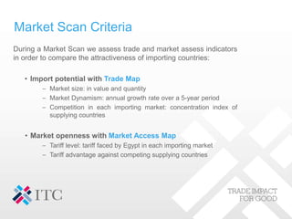 Market Scan Criteria
During a Market Scan we assess trade and market assess indicators
in order to compare the attractiveness of importing countries:
• Import potential with Trade Map
– Market size: in value and quantity
– Market Dynamism: annual growth rate over a 5-year period
– Competition in each importing market: concentration index of
supplying countries
• Market openness with Market Access Map
– Tariff level: tariff faced by Egypt in each importing market
– Tariff advantage against competing supplying countries
 