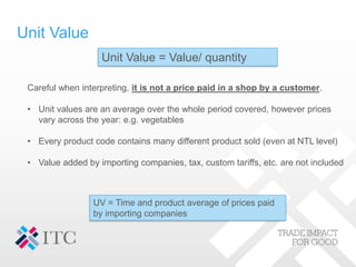 Unit Value
Unit Value = Value/ quantity
Careful when interpreting, it is not a price paid in a shop by a customer.
• Unit values are an average over the whole period covered, however prices
vary across the year: e.g. vegetables
• Every product code contains many different product sold (even at NTL level)
• Value added by importing companies, tax, custom tariffs, etc. are not included
UV = Time and product average of prices paid
by importing companies
 