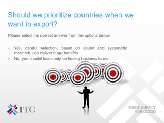 Should we prioritize countries when we
want to export?
Please select the correct answer from the options below.
o Yes, careful selection, based on sound and systematic
research, can deliver huge benefits
o No, you should focus only on finding business leads
 