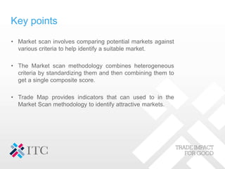 Key points
• Market scan involves comparing potential markets against
various criteria to help identify a suitable market.
• The Market scan methodology combines heterogeneous
criteria by standardizing them and then combining them to
get a single composite score.
• Trade Map provides indicators that can used to in the
Market Scan methodology to identify attractive markets.
 