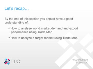 Let’s recap…
By the end of this section you should have a good
understanding of:
How to analyse world market demand and export
performance using Trade Map
How to analyze a target market using Trade Map
 