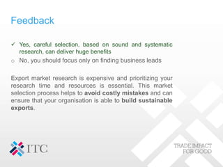 Feedback
 Yes, careful selection, based on sound and systematic
research, can deliver huge benefits
o No, you should focus only on finding business leads
Export market research is expensive and prioritizing your
research time and resources is essential. This market
selection process helps to avoid costly mistakes and can
ensure that your organisation is able to build sustainable
exports.
 