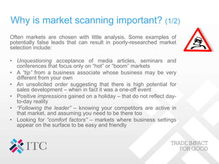 Why is market scanning important? (1/2)
Often markets are chosen with little analysis. Some examples of
potentially false leads that can result in poorly-researched market
selection include:
• Unquestioning acceptance of media articles, seminars and
conferences that focus only on “hot” or “boom” markets
• A “tip” from a business associate whose business may be very
different from your own
• An unsolicited order suggesting that there is high potential for
sales development – when in fact it was a one-off event
• Positive impressions gained on a holiday – that do not reflect day-
to-day reality
• “Following the leader” – knowing your competitors are active in
that market, and assuming you need to be there too
• Looking for “comfort factors” – markets where business settings
appear on the surface to be easy and friendly
 