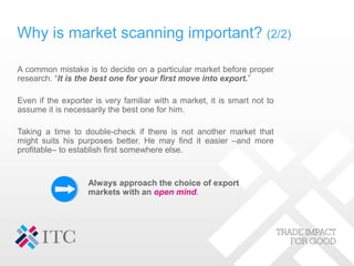 Why is market scanning important? (2/2)
A common mistake is to decide on a particular market before proper
research. “It is the best one for your first move into export.”
Even if the exporter is very familiar with a market, it is smart not to
assume it is necessarily the best one for him.
Taking a time to double-check if there is not another market that
might suits his purposes better. He may find it easier –and more
profitable– to establish first somewhere else.
Always approach the choice of export
markets with an open mind.
 