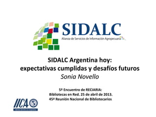 SIDALC Argentina hoy:
expectativas cumplidas y desafíos futuros
Sonia Novello
5º Encuentro de RECIARIA:
Bibliotecas en Red. 25 de abril de 2013.
45ª Reunión Nacional de Bibliotecarios
 