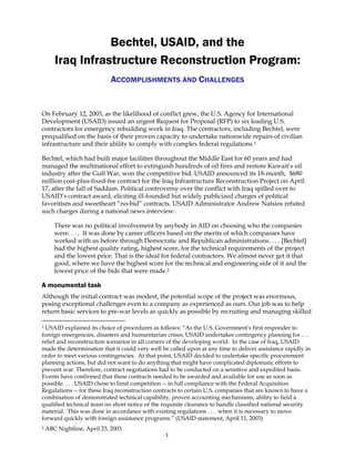1
Bechtel, USAID, and the
Iraq Infrastructure Reconstruction Program:
ACCOMPLISHMENTS AND CHALLENGES
On February 12, 2003, as the likelihood of conflict grew, the U.S. Agency for International
Development (USAID) issued an urgent Request for Proposal (RFP) to six leading U.S.
contractors for emergency rebuilding work in Iraq. The contractors, including Bechtel, were
prequalified on the basis of their proven capacity to undertake nationwide repairs of civilian
infrastructure and their ability to comply with complex federal regulations.1
Bechtel, which had built major facilities throughout the Middle East for 60 years and had
managed the multinational effort to extinguish hundreds of oil fires and restore Kuwait’s oil
industry after the Gulf War, won the competitive bid. USAID announced its 18-month, $680
million cost-plus-fixed-fee contract for the Iraq Infrastructure Reconstruction Project on April
17, after the fall of Saddam. Political controversy over the conflict with Iraq spilled over to
USAID’s contract award, eliciting ill-founded but widely publicized charges of political
favoritism and sweetheart “no-bid” contracts. USAID Administrator Andrew Natsios refuted
such charges during a national news interview:
There was no political involvement by anybody in AID on choosing who the companies
were. . . . It was done by career officers based on the merits of which companies have
worked with us before through Democratic and Republican administrations. . . . [Bechtel]
had the highest quality rating, highest score, for the technical requirements of the project
and the lowest price. That is the ideal for federal contractors. We almost never get it that
good, where we have the highest score for the technical and engineering side of it and the
lowest price of the bids that were made.2
A monumental task
Although the initial contract was modest, the potential scope of the project was enormous,
posing exceptional challenges even to a company as experienced as ours. Our job was to help
return basic services to pre-war levels as quickly as possible by recruiting and managing skilled
1 USAID explained its choice of procedures as follows: “As the U.S. Government's first responder to
foreign emergencies, disasters and humanitarian crises, USAID undertakes contingency planning for . . .
relief and reconstruction scenarios in all corners of the developing world. In the case of Iraq, USAID
made the determination that it could very well be called upon at any time to deliver assistance rapidly in
order to meet various contingencies. At that point, USAID decided to undertake specific procurement
planning actions, but did not want to do anything that might have complicated diplomatic efforts to
prevent war. Therefore, contract negotiations had to be conducted on a sensitive and expedited basis.
Events have confirmed that these contracts needed to be awarded and available for use as soon as
possible. . . . USAID chose to limit competition -- in full compliance with the Federal Acquisition
Regulations -- for these Iraq reconstruction contracts to certain U.S. companies that are known to have a
combination of demonstrated technical capability, proven accounting mechanisms, ability to field a
qualified technical team on short notice or the requisite clearance to handle classified national security
material. This was done in accordance with existing regulations . . . when it is necessary to move
forward quickly with foreign assistance programs.” (USAID statement, April 11, 2003)
2 ABC Nightline, April 23, 2003.
 