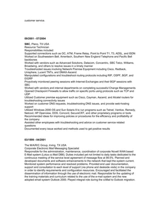 customer service.
09/2001 - 07/2004
SBC, Plano, TX USA
Resource Technician
Responsibilities included:
Supported connections such as OC, ATM, Frame Relay, Point to Point T1, T3, ADSL, and ISDN
Worked on Southwestern Bell, Ameritech, Southern New England Telephone and Pacific Bell
backbones
Worked with vendors such as Advanced Solutions, Datacom, Concentric, SBC Telco, Williams,
Broadwing, and others to resolve issues in a timely manner
Troubleshooted issues involving Network Premise Equipment including Cisco, Redback,
Unisphere, Lucent TNTs, and DMAX-Ascend
Manipulated configurations and troubleshoot routing protocols including RIP, OSPF, BGP, and
EIGRP
Proactively monitored peering sessions with Internet Exchanges and their BGP sessions with
SBC
Worked with vendors and internal departments on completing successful Change Managements
Opened Checkpoint Firewalls to allow traffic on specific ports using protocols such as TCP and
UDP
Utilized Customer premise equipment such as Cisco, Cayman, Ascend, and Alcatel routers for
troubleshooting connectivity issues
Worked on customer DNS requests, troubleshooting DNS issues, and provide web-hosting
support
Utilized Windows 2000 OS and Sun Solaris 8 to run programs such as Telnet, Vantive, Remedy,
Netcool, HP Openview, DOS, Concord, SecureCRT, and other proprietary programs or tools
Recommended ideas for improving policies or procedures for the efficiency and profitability of
the company
Assisted other employees with troubleshooting and advice on customer service related
questions
Documented every issue worked and methods used to get positive results
03/1999 - 04/2001
The M/A/R/C Group, Irving, TX USA
Corporate Electronic Mail Messaging Specialist
Responsible for the administration, maintenance, coordination of corporate Novell WAN based
E-Mail system (Lotus cc:Mail DB8). Duties included yet not limited to daily tasks dedicated to the
continuous meeting of the service level agreement of message flow at 99.5%. Planned and
developed documents and software enhancements to the network that kept the system current.
Monitored system performance and resolved problems. Provided end user documentation,
support and consultation to each level of support (via phone and deskside visits) in the company
in order to identify requirements and configuration resources. Encouraged and facilitated the
dissemination of information through the use of electronic mail. Responsible for the updating of
the training materials and curriculum related to the use of the e-mail system and the new
adopted email system Outlook 2000. Played integral role during the ccMail to Outlook migration.
 