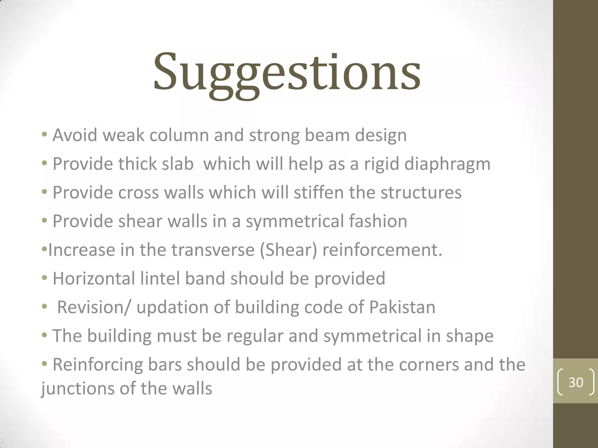 Suggestions
• Avoid weak column and strong beam design
• Provide thick slab which will help as a rigid diaphragm
• Provide cross walls which will stiffen the structures
• Provide shear walls in a symmetrical fashion
•Increase in the transverse (Shear) reinforcement.
• Horizontal lintel band should be provided
• Revision/ updation of building code of Pakistan
• The building must be regular and symmetrical in shape
• Reinforcing bars should be provided at the corners and the
junctions of the walls 30
 