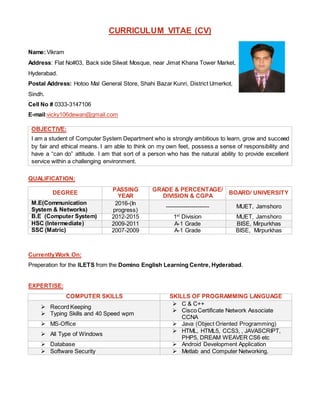 CURRICULUM VITAE (CV)
Name:Vikram
Address: Flat No#03, Back side Silwat Mosque, near Jimat Khana Tower Market,
Hyderabad.
Postal Address: Hotoo Mal General Store, Shahi Bazar Kunri, District Umerkot,
Sindh.
Cell No # 0333-3147106
E-mail:vicky106dewan@gmail.com
OBJECTIVE:
I am a student of Computer System Department who is strongly ambitious to learn, grow and succeed
by fair and ethical means. I am able to think on my own feet, possess a sense of responsibility and
have a “can do” attitude. I am that sort of a person who has the natural ability to provide excellent
service within a challenging environment.
QUALIFICATION:
DEGREE
PASSING
YEAR
GRADE & PERCENTAGE/
DIVISION & CGPA
BOARD/ UNIVERSITY
M.E(Communication
System & Networks)
2016-(In
progress)
---------------------- MUET, Jamshoro
B.E (Computer System) 2012-2015 1st
Division MUET, Jamshoro
HSC (Intermediate) 2009-2011 A-1 Grade BISE, Mirpurkhas
SSC (Matric) 2007-2009 A-1 Grade BISE, Mirpurkhas
CurrentlyWork On:
Preperation for the ILETS from the Domino English Learning Centre, Hyderabad.
EXPERTISE:
COMPUTER SKILLS SKILLS OF PROGRAMMING LANGUAGE
 Record Keeping
 Typing Skills and 40 Speed wpm
 C & C++
 Cisco Certificate Network Associate
CCNA
 MS-Office  Java (Object Oriented Programming)
 All Type of Windows
 HTML, HTML5, CCS3, , JAVASCRIPT,
PHP5, DREAM WEAVER CS6 etc
 Database  Android Development Application
 Software Security  Metlab and Computer Networking.
 