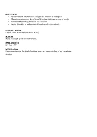 COMPETENCIES
 Quicklearner & adapts wellto changes and pressure in workplace
 Managing relationships & working efficiently withdiverse groups of people
 Committed to meeting deadlines and schedules
 Leadership skills to lead projects & handle workindependently.
LANGUAGES KNOWN
English, Hindi, Marathi (Speak, Read, Write).
HOBBIES
Music, reading & sports specially cricket.
DATE OF BIRTH
25th May 1987
DECLARATION
I hereby declare that the details furnished above are true to the best of my knowledge.
Mumbai.
 