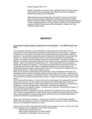 Nuclear Gauge, OSHA 10 Hr
MoDOT Certifications: Concrete, Soils, Aggregate Technician, Soils Density,
Concrete Field, Concrete Strength, Bituminous Technician, Profilograph,
MoDOT Basic Safety, General Materials
NEPA (National Environmental Policy Act), ACPA Conference (2013,2011,
2008), Asphalt Conference (2008,2011), MAPA Conference (2012,2009),
Member of Highway Watch, Carlson Survey, NHI Bridge Construction Inspection
Course, Asbestos Supervisor Training, TEAM Conference (2010), Drilled Shaft
Inspection (MoDOT class same as NHI), Microstation, Geopac, 3M Tape,
Protecting Water Quality
ABSTRACT
Construction Inspector, Missouri Department of Transportation. June 2003 through June
2005
As a construction inspector, I was responsible for inspecting routine construction items for
conformance to plans, specifications, special provisions, and terms of the contract. I assisted in
measurements, computations, and other work in preparing final plans and contractor payment
estimates. I also assisted in maintaining required construction documentation such as daily field
diaries, doc. records, and sitemanager entries. I assisted in surveying for several different
projects. An example of one the projects I worked on is Rte 45 & 59. This project consisted of
adding a turning lane to the existing intersection, removing the existing islands, and installing new
islands. I was on this project from beginning to end. I was working with one other inspector. I
helped with all aspects of inspection. This involved reading the plans and surveying in the new
turning lane, laying out the new islands, inspecting the asphalt as it was laid, laying out the
striping, filling out daily diaries, measuring seed and mulch, and assuring all materials used were
approved for state use. Other jobs I assisted on were:
Rte E: We removed an existing bridge and constructed a new one beside the old location and
straightened out the sections of roadway leading up to the bridge on both sides. I assisted along
with several other inspectors on the project for some of the surveying, I also was present for most
of the pile driving to check that bearing was achieved. I helped run concrete tests for some of the
pours.
Rte 59: Removed the existing 1.5 miles of road and 2 small bridges, then realigned the road and
paved it with concrete. For this project I was present for the final grading work and paving. I
assisted two other inspectors in checking final grade before paving, I assisted in running all tests
for paving, air, slump, and depth sticks. After paving, I assisted in profilographing.
Rte K: Removed and replaced 2 bridges. I assisted with surveying on this project and helped run
concrete tests during the deck pour.
In between working on all the above projects I assisted at the asphalt plant for various projects.
This involved running gradations, nuclear asphalt content, obtaining oil samples, filling out a daily
diary, checking totalizers, checking binder usage, and filling out an excel spreadsheet which is
imported into MoDOT’s sitemanager system.
While I was a Construction Inspector, I cross trained in Traffic as a Traffic Studies Specialist.
MoDOT lets their engineers cross train in other departments so they have a better understanding
about how the department operates as a whole.
During my time in Traffic I was assigned to address many customer concerns. Each concern had
to be responded to and investigated. Some of the concerns were:
Speed Limits too High or too Low
Need a Deer Crossing Sign at a certain location
Intersection Too Dangerous, what can you do.
 