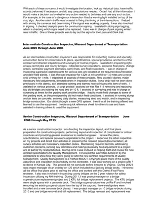 With each of these concerns, I would investigate the location, look up historical data, have traffic
counts preformed if necessary, and do any computations needed. Once I had all the information I
would make a decision as to whether any action needed to be taken and take any such action.
For example, in the case of a dangerous intersection I had a warning light installed on top of the
stop sign. Another role in traffic was to assist in fixing the timing of the intersections. I helped
with aiming the cameras and determining if the signal was working properly. I was also involved
in signing. I checked design’s plans for construction signing. I assisted in doing sign logging,
which is checking which signs need to be replaced. I also was in charge of park signing while I
was in traffic. One of these projects was to lay out the signs for the Louis and Clark trail.
Intermediate Construction Inspector, Missouri Department of Transportation
June 2005 through June 2006
As an intermediate construction inspector I was responsible for inspecting routine and specialty
construction items for conformance to plans, specifications, special provisions, and terms of the
contract and directed inspection and surveying of routine projects. I assisted in inspecting right-
of-way permit jobs and county bridges. I directed survey operations, prepared final plans, change
orders, contractor payment estimates, semi-finals, and final inspections. I was in charge of
inspecting superpave asphalt plants for various jobs and created all the required documentation
and daily field diaries. I was the lead inspector for I-229: A mill and fill for 1.5 miles and a nova
chip overlay for 1 mile. I inspected all aspects of these projects, filled out daily diaries, made
necessary field adjustments, directed others in inspection duties. Nova chip had not been done
previously in this district, so I attended training and learned how to inspect this item of work. I
assisted on various projects. A large project I assisted on was Rte 116 removing and replacing
two old bridges and raising the road bed by 10 ft. I assisted in surveying and was in charge of
surveying at times for the grading work and the bridge. I had to make field changes to some of
the grading work, as the photogramitry did not match field conditions. I assisted in running slump
and air tests on concrete, entering daily diaries, measuring seed and mulch, and in inspecting
bridge construction. Our district bought a new GPS system. I went to all the training offered and
learned to use the equipment. I wrote a quick reference sheet for others to use and have
assisted in training others to used the equipment.
Senior Construction Inspector, Missouri Department of Transportation June
2006 through May 2013
As a senior construction inspector I am directing the inspection, layout, and final plans
preparation for construction projects; performing layout and inspection of complicated or critical
structures and providing general assistance to resident engineer. I review the plans,
specifications, and special provisions applicable to the project. I supervise the other inspectors
on my projects and direct their activities in preparing the required project documentation; all
survey activities and necessary inspection duties. Maintaining required records, addressing
customer concerns, running pay estimates and making necessary field adjustment to a project
are all part of my responsibilities. During 2013 I was involved in helping draft and review the new
contract specifications for Quality Management. I reviewed the submittals turned in by the
contractors to show how they were going to fulfill the new contract requirements of Quality
Management. Quality Management is a method MoDOT is trying to place more of the quality
assurance and inspection responsibility on the contractor. I was also working on a project with 7
re-decks in Kansas City. This project did not conclude before I moved to Virginia. During 2012 I
was project manager on an overlay on I-29 which included mud jacking bridge decks. I reviewed
all the office final plans prior to leaving the office and worked with the District Final Plans
reviewer. I also was involved in inspecting county bridges on the 2 year rotation for safety
inspection utilizing my NHI training. During 2011, I was project manager on a bridge
superstructure replacement project and 2 KTU full bridge replacement projects. The KTU bridges
were single spans with a concrete deck. The bridge superstructure was on Rte F and involved
removing the existing superstructure from the top of the caps op. New steel girders were
installed and a new concrete deck placed. I was project manager on 10 bridge re-decks during
2010 and one bridge removal and full replacement. The bridge removal and replacement was
 