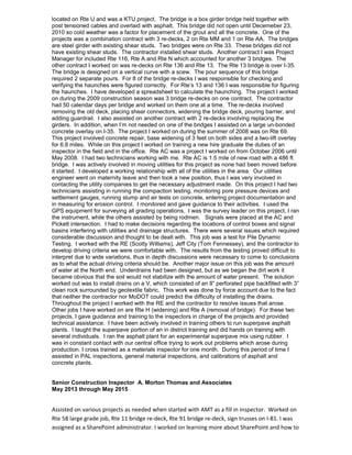 located on Rte U and was a KTU project. The bridge is a box girder bridge held together with
post tensioned cables and overlaid with asphalt. This bridge did not open until Decemeber 23,
2010 so cold weather was a factor for placement of the grout and all the concrete. One of the
projects was a combination contract with 3 re-decks, 2 on Rte MM and 1 on Rte AA. The bridges
are steel girder with existing shear studs. Two bridges were on Rte 33. These bridges did not
have existing shear studs. The contractor installed shear studs. Another contract I was Project
Manager for included Rte 116, Rte A and Rte N which accounted for another 3 bridges. The
other contract I worked on was re-decks on Rte 136 and Rte 13. The Rte 13 bridge is over I-35.
The bridge is designed on a vertical curve with a scew. The pour sequence of this bridge
required 2 separate pours. For 8 of the bridge re-decks I was responsible for checking and
verifying the haunches were figured correctly. For Rte’s 13 and 136 I was responsible for figuring
the haunches. I have developed a spreadsheet to calculate the haunching. The project I worked
on during the 2009 construction season was 3 bridge re-decks on one contract. The contractor
had 50 calendar days per bridge and worked on them one at a time. The re-decks involved
removing the old deck, placing shear connectors, widening the bridge deck, pouring barrier, and
adding guardrail. I also assisted on another contract with 2 re-decks involving replacing the
girders. In addition, when I’m not needed on one of the bridges I assisted on a large un-bonded
concrete overlay on I-35. The project I worked on during the summer of 2008 was on Rte 69.
This project involved concrete repair, base widening of 3 feet on both sides and a two-lift overlay
for 6.8 miles. While on this project I worked on training a new hire graduate the duties of an
inspector in the field and in the office. Rte AC was a project I worked on from October 2006 until
May 2008. I had two technicians working with me. Rte AC is 1.5 mile of new road with a 486 ft
bridge. I was actively involved in moving utilities for this project as none had been moved before
it started. I developed a working relationship with all of the utilities in the area. Our utilities
engineer went on maternity leave and then took a new position, thus I was very involved in
contacting the utility companies to get the necessary adjustment made. On this project I had two
technicians assisting in running the compaction testing, monitoring pore pressure devices and
settlement gauges, running slump and air tests on concrete, entering project documentation and
in measuring for erosion control. I monitored and gave guidance to their activities. I used the
GPS equipment for surveying all grading operations. I was the survey leader on this project, I ran
the instrument, while the others assisted by being rodmen. Signals were placed at the AC and
Pickett intersection. I had to make decisions regarding the locations of control boxes and signal
basins interfering with utilities and drainage structures. There were several issues which required
considerable discussion and thought to be dealt with. This job was a test for Pile Dynamic
Testing. I worked with the RE (Scotty Williams), Jeff City (Tom Fennessey), and the contractor to
develop driving criteria we were comfortable with. The results from the testing proved difficult to
interpret due to wide variations, thus in depth discussions were necessary to come to conclusions
as to what the actual driving criteria should be. Another major issue on this job was the amount
of water at the North end. Underdrains had been designed, but as we began the dirt work it
became obvious that the soil would not stabilize with the amount of water present. The solution
worked out was to install drains on a V, which consisted of an 8” perforated pipe backfilled with 3”
clean rock surrounded by geotextile fabric. This work was done by force account due to the fact
that neither the contractor nor MoDOT could predict the difficulty of installing the drains.
Throughout the project I worked with the RE and the contractor to resolve issues that arose.
Other jobs I have worked on are Rte H (widening) and Rte A (removal of bridge). For these two
projects, I gave guidance and training to the inspectors in charge of the projects and provided
technical assistance. I have been actively involved in training others to run superpave asphalt
plants. I taught the superpave portion of an in district training and did hands on training with
several individuals. I ran the asphalt plant for an experimental superpave mix using rubber. I
was in constant contact with our central office trying to work out problems which arose during
production. I cross trained as a materials inspector for one month. During this period of time I
assisted in PAL inspections, general material inspections, and calibrations of asphalt and
concrete plants.
Senior Construction Inspector A. Morton Thomas and Associates
May 2013 through May 2015
Assisted on various projects as needed when started with AMT as a fill in inspector. Worked on
Rte 58 large grade job, Rte 11 bridge re-deck, Rte 91 bridge re-deck, sign trusses on I-81. I was
assigned as a SharePoint administrator. I worked on learning more about SharePoint and how to
 