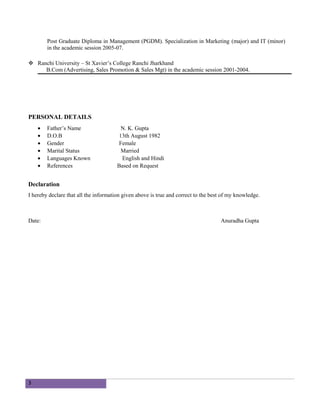 Post Graduate Diploma in Management (PGDM). Specialization in Marketing (major) and IT (minor)
in the academic session 2005-07.
 Ranchi University – St Xavier’s College Ranchi Jharkhand
B.Com (Advertising, Sales Promotion & Sales Mgt) in the academic session 2001-2004.
PERSONAL DETAILS
• Father’s Name N. K. Gupta
• D.O.B 13th August 1982
• Gender Female
• Marital Status Married
• Languages Known English and Hindi
• References Based on Request
Declaration
I hereby declare that all the information given above is true and correct to the best of my knowledge.
Date: Anuradha Gupta
3
 