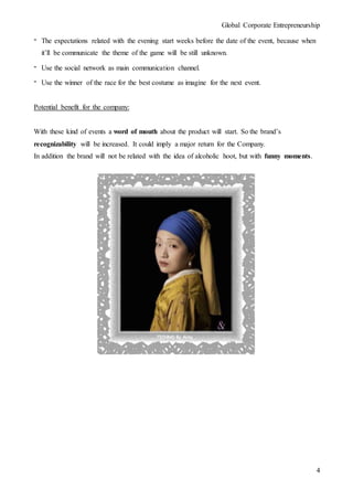 Global Corporate Entrepreneurship
4
- The expectations related with the evening start weeks before the date of the event, because when
it’ll be communicate the theme of the game will be still unknown.
- Use the social network as main communication channel.
- Use the winner of the race for the best costume as imagine for the next event.
Potential benefit for the company:
With these kind of events a word of mouth about the product will start. So the brand’s
recognizability will be increased. It could imply a major return for the Company.
In addition the brand will not be related with the idea of alcoholic hoot, but with funny moments.
 