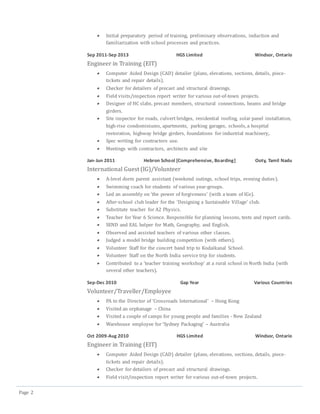 Page 2
 Initial preparatory period of training, preliminary observations, induction and
familiarization with school processes and practices.
Sep 2011-Sep 2013 HGS Limited Windsor, Ontario
Engineer in Training (EIT)
 Computer Aided Design (CAD) detailer (plans, elevations, sections, details, piece-
tickets and repair details).
 Checker for detailers of precast and structural drawings.
 Field visits/inspection report writer for various out-of-town projects.
 Designer of HC slabs, precast members, structural connections, beams and bridge
girders.
 Site inspector for roads, culvert bridges, residential roofing, solar panel installation,
high-rise condominiums, apartments, parking garages, schools, a hospital
restoration, highway bridge girders, foundations for industrial machinery,.
 Spec writing for contractors use.
 Meetings with contractors, architects and site
Jan-Jun 2011 Hebron School [Comprehensive, Boarding] Ooty, Tamil Nadu
International Guest (IG)/Volunteer
 A-level dorm parent assistant (weekend outings, school trips, evening duties).
 Swimming coach for students of various year-groups.
 Led an assembly on ‘the power of forgiveness’ (with a team of IGs).
 After-school club leader for the ‘Designing a Sustainable Village’ club.
 Substitute teacher for A2 Physics.
 Teacher for Year 6 Science. Responsible for planning lessons, tests and report cards.
 SEND and EAL helper for Math, Geography, and English.
 Observed and assisted teachers of various other classes.
 Judged a model bridge building competition (with others).
 Volunteer Staff for the concert band trip to Kodaikanal School.
 Volunteer Staff on the North India service trip for students.
 Contributed to a ‘teacher training workshop’ at a rural school in North India (with
several other teachers).
Sep-Dec 2010 Gap Year Various Countries
Volunteer/Traveller/Employee
 PA to the Director of ‘Crossroads International’ – Hong Kong
 Visited an orphanage – China
 Visited a couple of camps for young people and families - New Zealand
 Warehouse employee for ‘Sydney Packaging’ – Australia
Oct 2009-Aug 2010 HGS Limited Windsor, Ontario
Engineer in Training (EIT)
 Computer Aided Design (CAD) detailer (plans, elevations, sections, details, piece-
tickets and repair details).
 Checker for detailers of precast and structural drawings.
 Field visit/inspection report writer for various out-of-town projects.
 