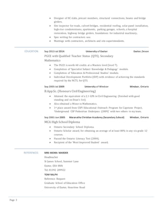 Page 3
 Designer of HC slabs, precast members, structural connections, beams and bridge
girders.
 Site inspector for roads, culvert bridges, residential roofing, solar panel installation,
high-rise condominiums, apartments, parking garages, schools, a hospital
restoration, highway bridge girders, foundations for industrial machinery,.
 Spec writing for contractors use.
 Meetings with contractors, architects and site superintendents.
EDUCATION Sep 2013-Jul 2014 University of Exeter Exeter,Devon
PGCE with Qualified Teacher Status (QTS), Secondary
Mathematics
 The PGCE is worth 60 credits at a Masters level (level 7).
 Completion of ‘Specialist Subject Knowledge & Pedagogy’ module.
 Completion of ‘Education & Professional Studies’ module.
 Individual Development Portfolio (IDP) with evidence of achieving the standards
required by the NCTL for QTS.
Sep 2005-Jul 2009 University of Windsor Windsor, Ontario
B.App.Sc. (Honours Civil Engineering)
 Attained the equivalent of a 2.1 GPA in Civil Engineering (finished with good
standing and on Dean’s list).
 Also obtained a Minor in Mathematics.
 1st place award from CSPI Educational Outreach Program for Capstone Project,
‘Underground CSP Pedestrian Underpass (2009)’ with two others in my team.
Sep 2001-Jun 2005 Maranatha Christian Academy (Secondary School) Windsor, Ontario
MCA High School Diploma
 Ontario Secondary School Diploma.
 Ontario Scholar award, for obtaining an average of at least 80% in any six grade 12
courses.
 Passed the Ontario Literacy Test (2004).
 Recipient of the ‘Most Improved Student’ award.
REFERENCES MRS MOIRA MARDER
Headteacher
St James School, Summer Lane
Exeter, EX4 8NN
Tel: 01392 209922
TOM RALPH
Reference Request
Graduate School of Education Office
University of Exeter, Heavitree Road
 