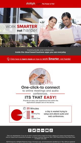WORK SMARTER
not harder
One-click-to connect
to online meetings and audio
conferences.
ITS THAT EASY!
Provide an easy user experience from within the
applications people use on the device.
This is an advertisement. If you do not wish to receive further emails from Avaya, please go to avaya.com/unsubscribe or
write to: Avaya Email Unsubscribe Campaign, c/o Avaya Customer Response Team, 4655 Great America Pkwy Santa Clara,
CA 95054-1233 USA.
©2016 Avaya Inc. All Rights Reserved, Avaya, the Avaya Logo, and all trademarks identified by ®, TM or SM are registered
a day is wasted trying to
setup and attend audio and
web conferences.
25 Minutes
Working Day
Wasted Time
Communicate and collaborate
inside the cloud based business apps you use everyday
Click here to learn more on how to work Smarter, not harder
 