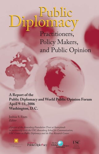 Public
Diplomacy
Practitioners,
Policy Makers,
and Public Opinion
A Report of the
Public Diplomacy and World Public Opinion Forum
April 9–11, 2006
Washington, D.C.
Joshua S. Fouts
Editor
A project of the Annenberg Foundation Trust at Sunnylands
in partnership with the USC Annenberg School for Communication,
USC Center on Public Diplomacy and the Pew Research Center.
 