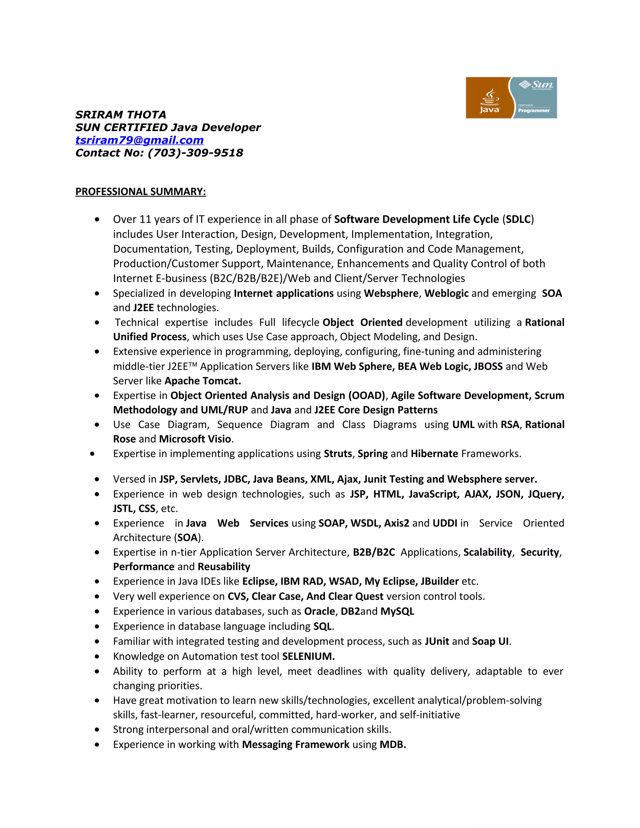 SRIRAM THOTA
SUN CERTIFIED Java Developer
tsriram79@gmail.com
Contact No: (703)-309-9518
PROFESSIONAL SUMMARY:
• Over 11 years of IT experience in all phase of Software Development Life Cycle (SDLC)
includes User Interaction, Design, Development, Implementation, Integration,
Documentation, Testing, Deployment, Builds, Configuration and Code Management,
Production/Customer Support, Maintenance, Enhancements and Quality Control of both
Internet E-business (B2C/B2B/B2E)/Web and Client/Server Technologies
• Specialized in developing Internet applications using Websphere, Weblogic and emerging SOA
and J2EE technologies.
• Technical expertise includes Full lifecycle Object Oriented development utilizing a Rational
Unified Process, which uses Use Case approach, Object Modeling, and Design.
• Extensive experience in programming, deploying, configuring, fine-tuning and administering
middle-tier J2EE™ Application Servers like IBM Web Sphere, BEA Web Logic, JBOSS and Web
Server like Apache Tomcat.
• Expertise in Object Oriented Analysis and Design (OOAD), Agile Software Development, Scrum
Methodology and UML/RUP and Java and J2EE Core Design Patterns
• Use Case Diagram, Sequence Diagram and Class Diagrams using UML with RSA, Rational
Rose and Microsoft Visio.
• Expertise in implementing applications using Struts, Spring and Hibernate Frameworks.
• Versed in JSP, Servlets, JDBC, Java Beans, XML, Ajax, Junit Testing and Websphere server.
• Experience in web design technologies, such as JSP, HTML, JavaScript, AJAX, JSON, JQuery,
JSTL, CSS, etc.
• Experience in Java Web Services using SOAP, WSDL, Axis2 and UDDI in Service Oriented
Architecture (SOA).
• Expertise in n-tier Application Server Architecture, B2B/B2C Applications, Scalability, Security,
Performance and Reusability
• Experience in Java IDEs like Eclipse, IBM RAD, WSAD, My Eclipse, JBuilder etc.
• Very well experience on CVS, Clear Case, And Clear Quest version control tools.
• Experience in various databases, such as Oracle, DB2and MySQL
• Experience in database language including SQL.
• Familiar with integrated testing and development process, such as JUnit and Soap UI.
• Knowledge on Automation test tool SELENIUM.
• Ability to perform at a high level, meet deadlines with quality delivery, adaptable to ever
changing priorities.
• Have great motivation to learn new skills/technologies, excellent analytical/problem-solving
skills, fast-learner, resourceful, committed, hard-worker, and self-initiative
• Strong interpersonal and oral/written communication skills.
• Experience in working with Messaging Framework using MDB.
 
