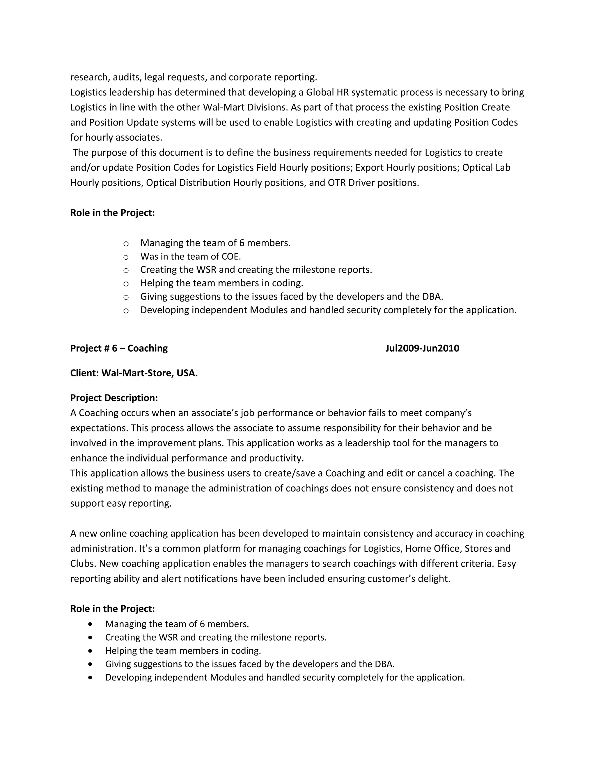 research, audits, legal requests, and corporate reporting.
Logistics leadership has determined that developing a Global HR systematic process is necessary to bring
Logistics in line with the other Wal-Mart Divisions. As part of that process the existing Position Create
and Position Update systems will be used to enable Logistics with creating and updating Position Codes
for hourly associates.
The purpose of this document is to define the business requirements needed for Logistics to create
and/or update Position Codes for Logistics Field Hourly positions; Export Hourly positions; Optical Lab
Hourly positions, Optical Distribution Hourly positions, and OTR Driver positions.
Role in the Project:
o Managing the team of 6 members.
o Was in the team of COE.
o Creating the WSR and creating the milestone reports.
o Helping the team members in coding.
o Giving suggestions to the issues faced by the developers and the DBA.
o Developing independent Modules and handled security completely for the application.
Project # 6 – Coaching Jul2009-Jun2010
Client: Wal-Mart-Store, USA.
Project Description:
A Coaching occurs when an associate’s job performance or behavior fails to meet company’s
expectations. This process allows the associate to assume responsibility for their behavior and be
involved in the improvement plans. This application works as a leadership tool for the managers to
enhance the individual performance and productivity.
This application allows the business users to create/save a Coaching and edit or cancel a coaching. The
existing method to manage the administration of coachings does not ensure consistency and does not
support easy reporting.
A new online coaching application has been developed to maintain consistency and accuracy in coaching
administration. It’s a common platform for managing coachings for Logistics, Home Office, Stores and
Clubs. New coaching application enables the managers to search coachings with different criteria. Easy
reporting ability and alert notifications have been included ensuring customer’s delight.
Role in the Project:
• Managing the team of 6 members.
• Creating the WSR and creating the milestone reports.
• Helping the team members in coding.
• Giving suggestions to the issues faced by the developers and the DBA.
• Developing independent Modules and handled security completely for the application.
 