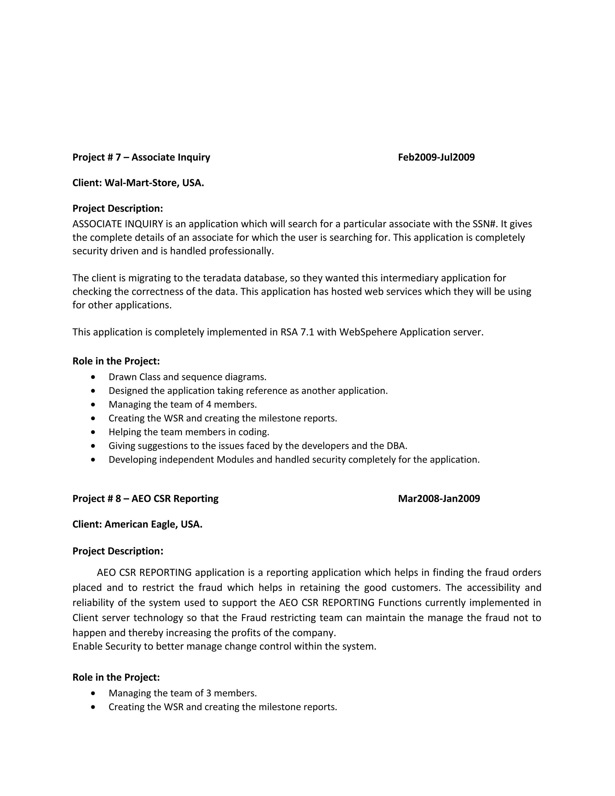 Project # 7 – Associate Inquiry Feb2009-Jul2009
Client: Wal-Mart-Store, USA.
Project Description:
ASSOCIATE INQUIRY is an application which will search for a particular associate with the SSN#. It gives
the complete details of an associate for which the user is searching for. This application is completely
security driven and is handled professionally.
The client is migrating to the teradata database, so they wanted this intermediary application for
checking the correctness of the data. This application has hosted web services which they will be using
for other applications.
This application is completely implemented in RSA 7.1 with WebSpehere Application server.
Role in the Project:
• Drawn Class and sequence diagrams.
• Designed the application taking reference as another application.
• Managing the team of 4 members.
• Creating the WSR and creating the milestone reports.
• Helping the team members in coding.
• Giving suggestions to the issues faced by the developers and the DBA.
• Developing independent Modules and handled security completely for the application.
Project # 8 – AEO CSR Reporting Mar2008-Jan2009
Client: American Eagle, USA.
Project Description:
AEO CSR REPORTING application is a reporting application which helps in finding the fraud orders
placed and to restrict the fraud which helps in retaining the good customers. The accessibility and
reliability of the system used to support the AEO CSR REPORTING Functions currently implemented in
Client server technology so that the Fraud restricting team can maintain the manage the fraud not to
happen and thereby increasing the profits of the company.
Enable Security to better manage change control within the system.
Role in the Project:
• Managing the team of 3 members.
• Creating the WSR and creating the milestone reports.
 