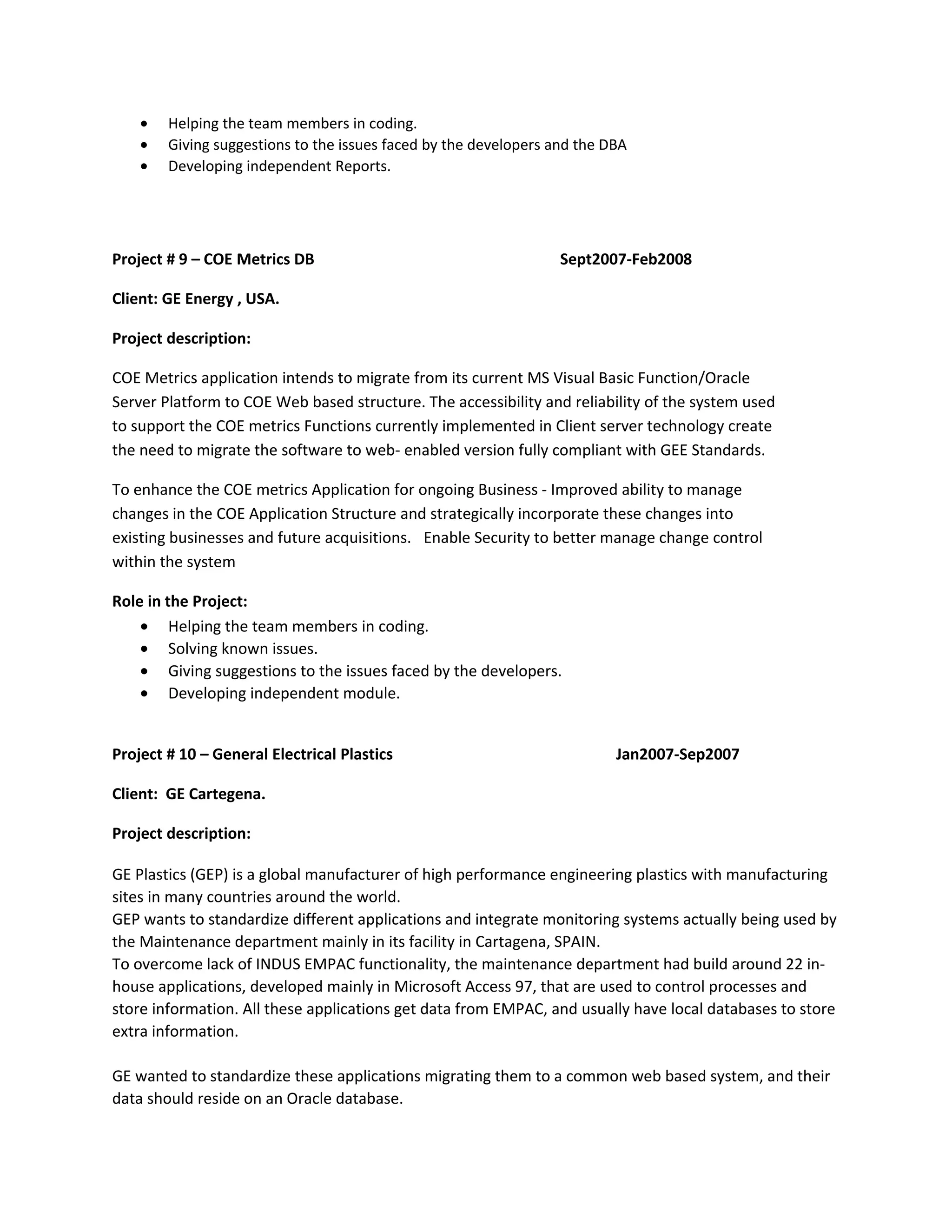 • Helping the team members in coding.
• Giving suggestions to the issues faced by the developers and the DBA
• Developing independent Reports.
Project # 9 – COE Metrics DB Sept2007-Feb2008
Client: GE Energy , USA.
Project description:
COE Metrics application intends to migrate from its current MS Visual Basic Function/Oracle
Server Platform to COE Web based structure. The accessibility and reliability of the system used
to support the COE metrics Functions currently implemented in Client server technology create
the need to migrate the software to web- enabled version fully compliant with GEE Standards.
To enhance the COE metrics Application for ongoing Business - Improved ability to manage
changes in the COE Application Structure and strategically incorporate these changes into
existing businesses and future acquisitions. Enable Security to better manage change control
within the system
Role in the Project:
• Helping the team members in coding.
• Solving known issues.
• Giving suggestions to the issues faced by the developers.
• Developing independent module.
Project # 10 – General Electrical Plastics Jan2007-Sep2007
Client: GE Cartegena.
Project description:
GE Plastics (GEP) is a global manufacturer of high performance engineering plastics with manufacturing
sites in many countries around the world.
GEP wants to standardize different applications and integrate monitoring systems actually being used by
the Maintenance department mainly in its facility in Cartagena, SPAIN.
To overcome lack of INDUS EMPAC functionality, the maintenance department had build around 22 in-
house applications, developed mainly in Microsoft Access 97, that are used to control processes and
store information. All these applications get data from EMPAC, and usually have local databases to store
extra information.
GE wanted to standardize these applications migrating them to a common web based system, and their
data should reside on an Oracle database.
 