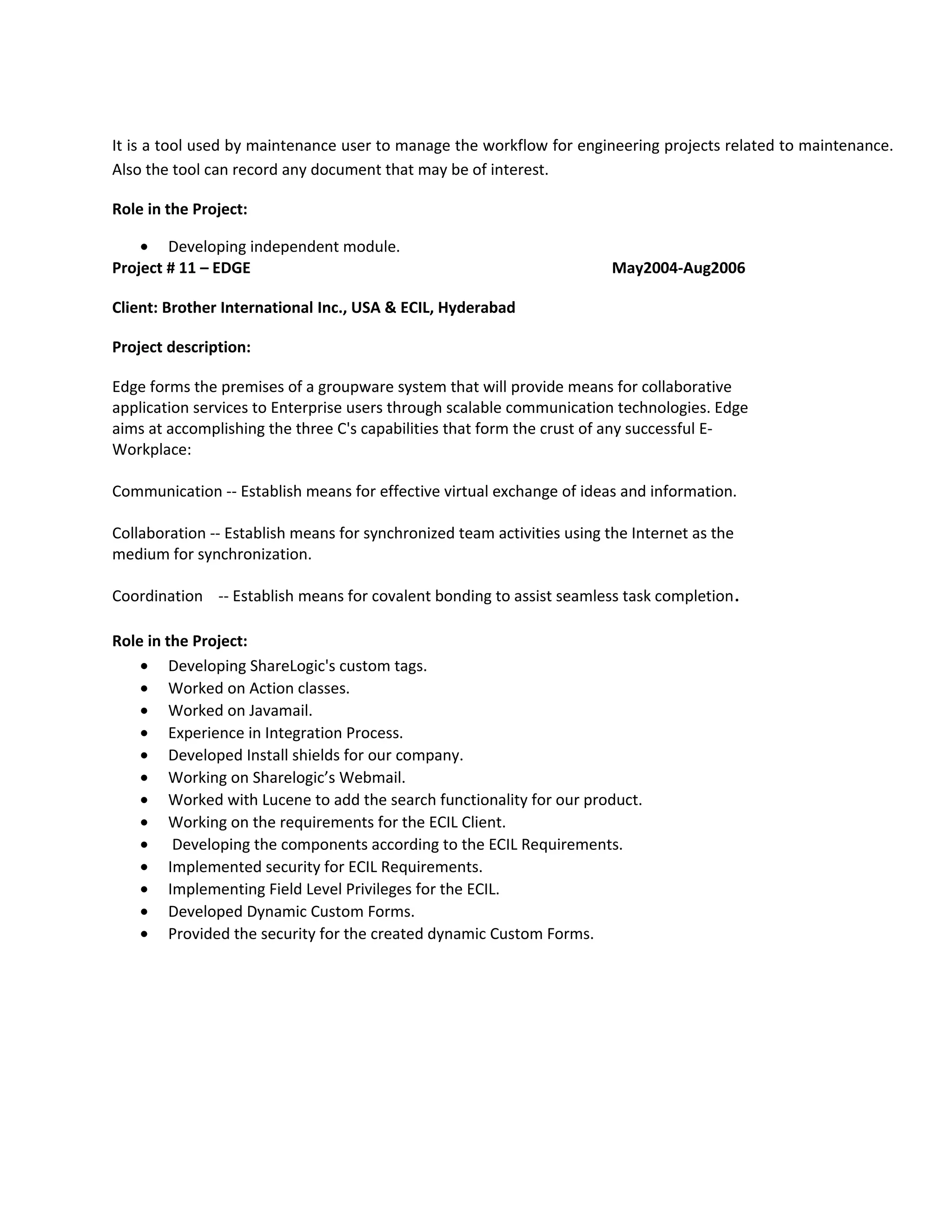 It is a tool used by maintenance user to manage the workflow for engineering projects related to maintenance.
Also the tool can record any document that may be of interest.
Role in the Project:
• Developing independent module.
Project # 11 – EDGE May2004-Aug2006
Client: Brother International Inc., USA & ECIL, Hyderabad
Project description:
Edge forms the premises of a groupware system that will provide means for collaborative
application services to Enterprise users through scalable communication technologies. Edge
aims at accomplishing the three C's capabilities that form the crust of any successful E-
Workplace:
Communication -- Establish means for effective virtual exchange of ideas and information.
Collaboration -- Establish means for synchronized team activities using the Internet as the
medium for synchronization.
Coordination -- Establish means for covalent bonding to assist seamless task completion.
Role in the Project:
• Developing ShareLogic's custom tags.
• Worked on Action classes.
• Worked on Javamail.
• Experience in Integration Process.
• Developed Install shields for our company.
• Working on Sharelogic’s Webmail.
• Worked with Lucene to add the search functionality for our product.
• Working on the requirements for the ECIL Client.
• Developing the components according to the ECIL Requirements.
• Implemented security for ECIL Requirements.
• Implementing Field Level Privileges for the ECIL.
• Developed Dynamic Custom Forms.
• Provided the security for the created dynamic Custom Forms.
 
