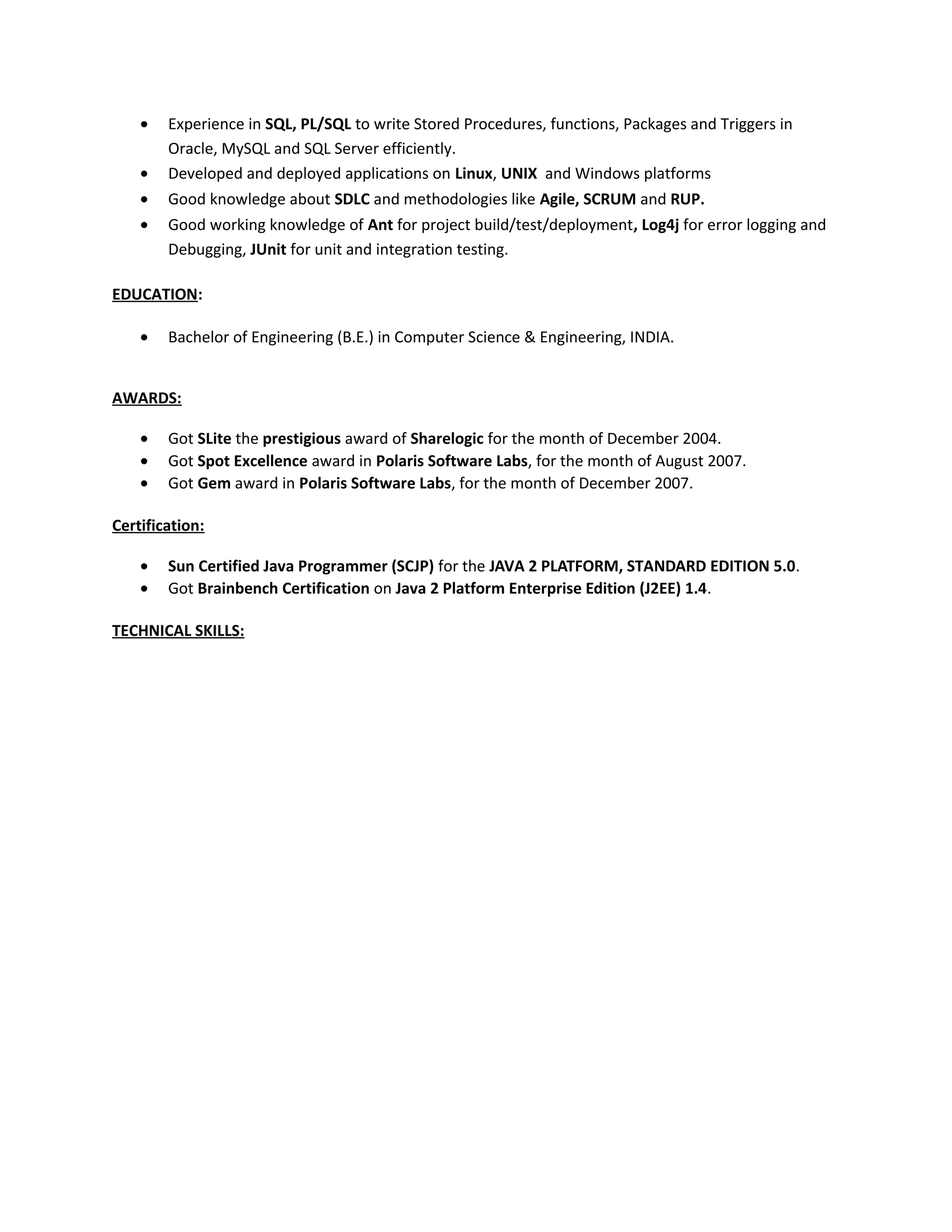 • Experience in SQL, PL/SQL to write Stored Procedures, functions, Packages and Triggers in
Oracle, MySQL and SQL Server efficiently.
• Developed and deployed applications on Linux, UNIX and Windows platforms
• Good knowledge about SDLC and methodologies like Agile, SCRUM and RUP.
• Good working knowledge of Ant for project build/test/deployment, Log4j for error logging and
Debugging, JUnit for unit and integration testing.
EDUCATION:
• Bachelor of Engineering (B.E.) in Computer Science & Engineering, INDIA.
AWARDS:
• Got SLite the prestigious award of Sharelogic for the month of December 2004.
• Got Spot Excellence award in Polaris Software Labs, for the month of August 2007.
• Got Gem award in Polaris Software Labs, for the month of December 2007.
Certification:
• Sun Certified Java Programmer (SCJP) for the JAVA 2 PLATFORM, STANDARD EDITION 5.0.
• Got Brainbench Certification on Java 2 Platform Enterprise Edition (J2EE) 1.4.
TECHNICAL SKILLS:
 