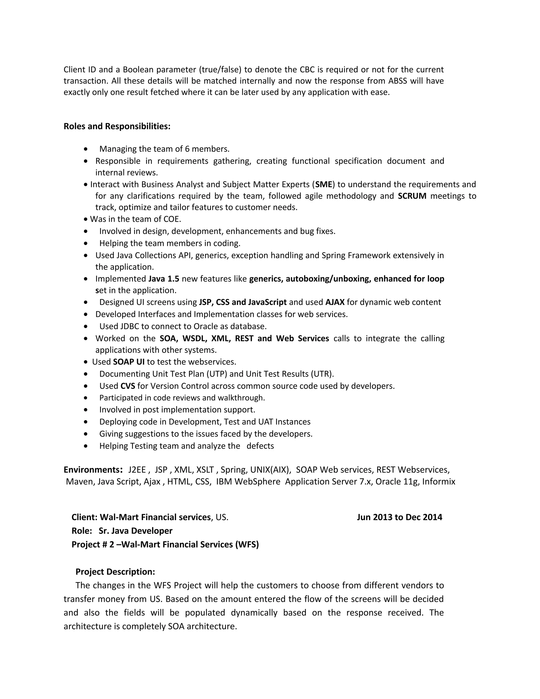 Client ID and a Boolean parameter (true/false) to denote the CBC is required or not for the current
transaction. All these details will be matched internally and now the response from ABSS will have
exactly only one result fetched where it can be later used by any application with ease.
Roles and Responsibilities:
• Managing the team of 6 members.
• Responsible in requirements gathering, creating functional specification document and
internal reviews.
• Interact with Business Analyst and Subject Matter Experts (SME) to understand the requirements and
for any clarifications required by the team, followed agile methodology and SCRUM meetings to
track, optimize and tailor features to customer needs.
• Was in the team of COE.
• Involved in design, development, enhancements and bug fixes.
• Helping the team members in coding.
• Used Java Collections API, generics, exception handling and Spring Framework extensively in
the application.
• Implemented Java 1.5 new features like generics, autoboxing/unboxing, enhanced for loop
set in the application.
• Designed UI screens using JSP, CSS and JavaScript and used AJAX for dynamic web content
• Developed Interfaces and Implementation classes for web services.
• Used JDBC to connect to Oracle as database.
• Worked on the SOA, WSDL, XML, REST and Web Services calls to integrate the calling
applications with other systems.
• Used SOAP UI to test the webservices.
• Documenting Unit Test Plan (UTP) and Unit Test Results (UTR).
• Used CVS for Version Control across common source code used by developers.
• Participated in code reviews and walkthrough.
• Involved in post implementation support.
• Deploying code in Development, Test and UAT Instances
• Giving suggestions to the issues faced by the developers.
• Helping Testing team and analyze the defects
Environments: J2EE , JSP , XML, XSLT , Spring, UNIX(AIX), SOAP Web services, REST Webservices,
Maven, Java Script, Ajax , HTML, CSS, IBM WebSphere Application Server 7.x, Oracle 11g, Informix
Client: Wal-Mart Financial services, US. Jun 2013 to Dec 2014
Role: Sr. Java Developer
Project # 2 –Wal-Mart Financial Services (WFS)
Project Description:
The changes in the WFS Project will help the customers to choose from different vendors to
transfer money from US. Based on the amount entered the flow of the screens will be decided
and also the fields will be populated dynamically based on the response received. The
architecture is completely SOA architecture.
 