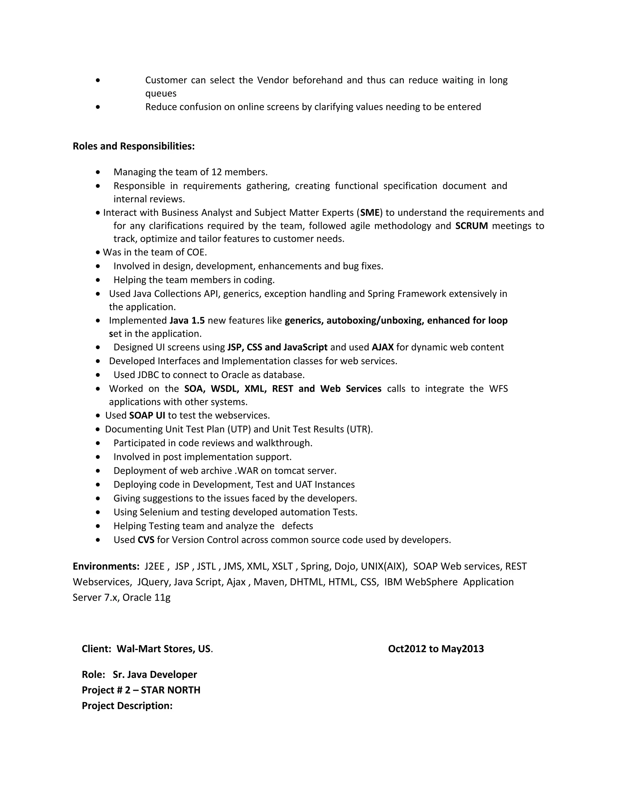 • Customer can select the Vendor beforehand and thus can reduce waiting in long
queues
• Reduce confusion on online screens by clarifying values needing to be entered
Roles and Responsibilities:
• Managing the team of 12 members.
• Responsible in requirements gathering, creating functional specification document and
internal reviews.
• Interact with Business Analyst and Subject Matter Experts (SME) to understand the requirements and
for any clarifications required by the team, followed agile methodology and SCRUM meetings to
track, optimize and tailor features to customer needs.
• Was in the team of COE.
• Involved in design, development, enhancements and bug fixes.
• Helping the team members in coding.
• Used Java Collections API, generics, exception handling and Spring Framework extensively in
the application.
• Implemented Java 1.5 new features like generics, autoboxing/unboxing, enhanced for loop
set in the application.
• Designed UI screens using JSP, CSS and JavaScript and used AJAX for dynamic web content
• Developed Interfaces and Implementation classes for web services.
• Used JDBC to connect to Oracle as database.
• Worked on the SOA, WSDL, XML, REST and Web Services calls to integrate the WFS
applications with other systems.
• Used SOAP UI to test the webservices.
• Documenting Unit Test Plan (UTP) and Unit Test Results (UTR).
• Participated in code reviews and walkthrough.
• Involved in post implementation support.
• Deployment of web archive .WAR on tomcat server.
• Deploying code in Development, Test and UAT Instances
• Giving suggestions to the issues faced by the developers.
• Using Selenium and testing developed automation Tests.
• Helping Testing team and analyze the defects
• Used CVS for Version Control across common source code used by developers.
Environments: J2EE , JSP , JSTL , JMS, XML, XSLT , Spring, Dojo, UNIX(AIX), SOAP Web services, REST
Webservices, JQuery, Java Script, Ajax , Maven, DHTML, HTML, CSS, IBM WebSphere Application
Server 7.x, Oracle 11g
Client: Wal-Mart Stores, US. Oct2012 to May2013
Role: Sr. Java Developer
Project # 2 – STAR NORTH
Project Description:
 