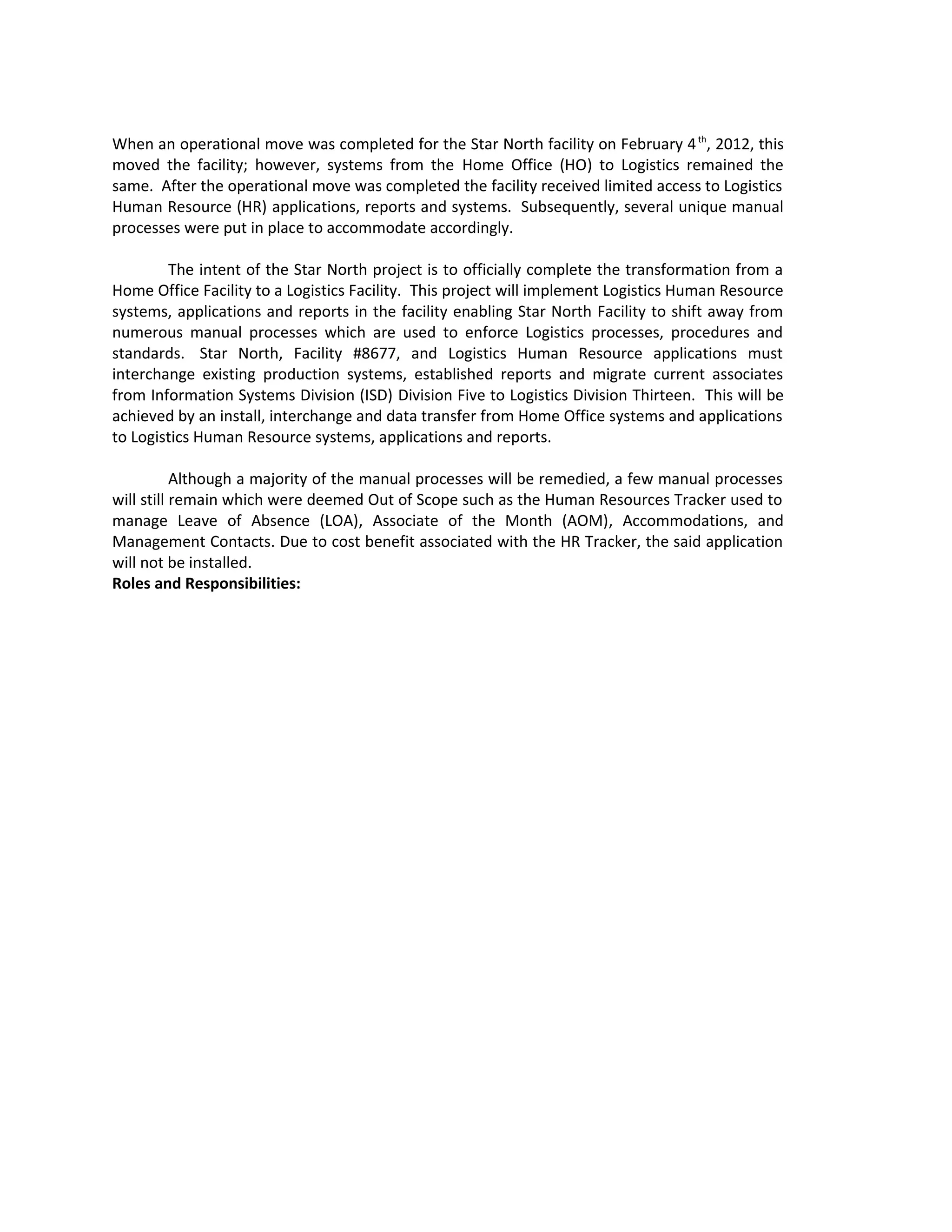 When an operational move was completed for the Star North facility on February 4th
, 2012, this
moved the facility; however, systems from the Home Office (HO) to Logistics remained the
same. After the operational move was completed the facility received limited access to Logistics
Human Resource (HR) applications, reports and systems. Subsequently, several unique manual
processes were put in place to accommodate accordingly.
The intent of the Star North project is to officially complete the transformation from a
Home Office Facility to a Logistics Facility. This project will implement Logistics Human Resource
systems, applications and reports in the facility enabling Star North Facility to shift away from
numerous manual processes which are used to enforce Logistics processes, procedures and
standards. Star North, Facility #8677, and Logistics Human Resource applications must
interchange existing production systems, established reports and migrate current associates
from Information Systems Division (ISD) Division Five to Logistics Division Thirteen. This will be
achieved by an install, interchange and data transfer from Home Office systems and applications
to Logistics Human Resource systems, applications and reports.
Although a majority of the manual processes will be remedied, a few manual processes
will still remain which were deemed Out of Scope such as the Human Resources Tracker used to
manage Leave of Absence (LOA), Associate of the Month (AOM), Accommodations, and
Management Contacts. Due to cost benefit associated with the HR Tracker, the said application
will not be installed.
Roles and Responsibilities:
 