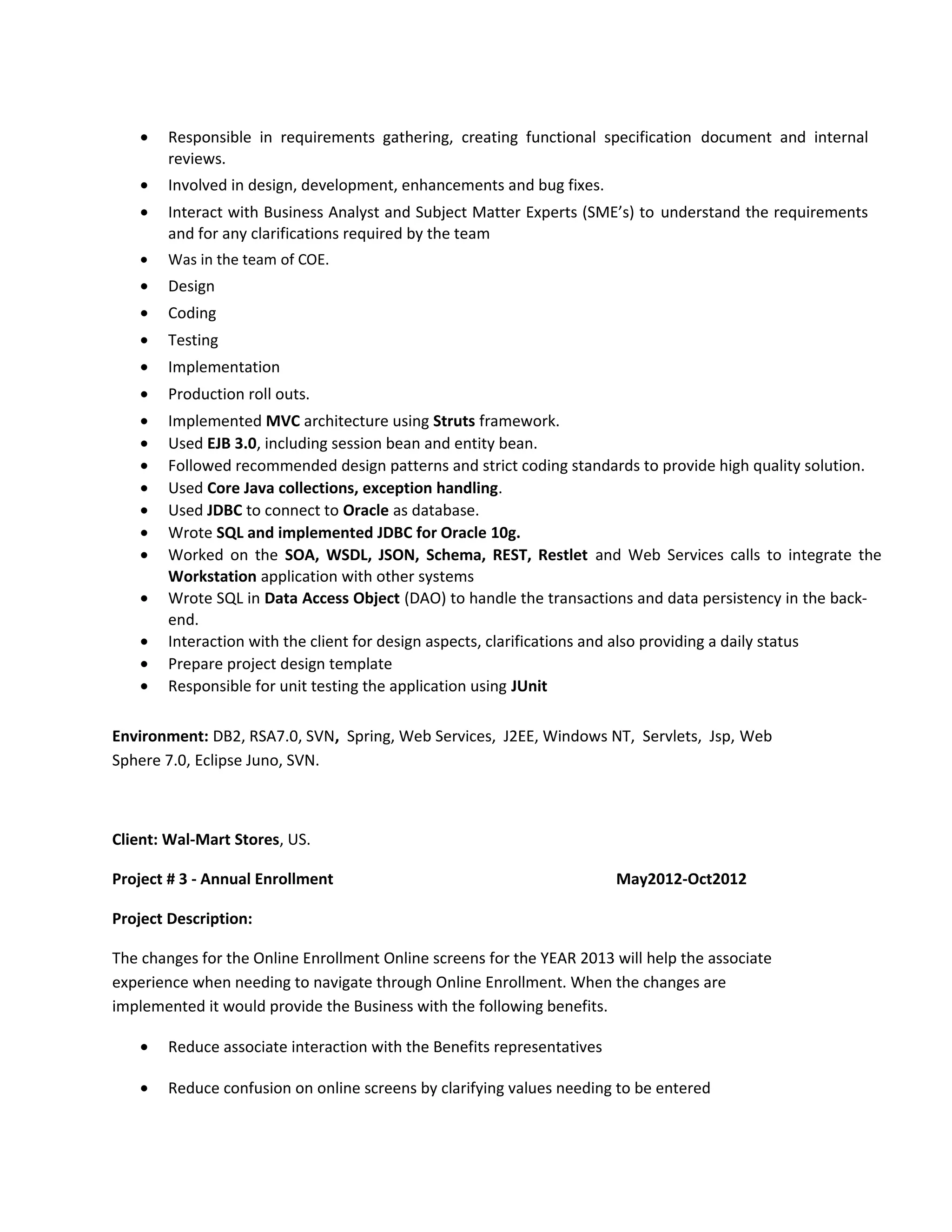 Environment: DB2, RSA7.0, SVN, Spring, Web Services, J2EE, Windows NT, Servlets, Jsp, Web
Sphere 7.0, Eclipse Juno, SVN.
Client: Wal-Mart Stores, US.
Project # 3 - Annual Enrollment May2012-Oct2012
Project Description:
The changes for the Online Enrollment Online screens for the YEAR 2013 will help the associate
experience when needing to navigate through Online Enrollment. When the changes are
implemented it would provide the Business with the following benefits.
• Reduce associate interaction with the Benefits representatives
• Reduce confusion on online screens by clarifying values needing to be entered
• Responsible in requirements gathering, creating functional specification document and internal
reviews.
• Involved in design, development, enhancements and bug fixes.
• Interact with Business Analyst and Subject Matter Experts (SME’s) to understand the requirements
and for any clarifications required by the team
• Was in the team of COE.
• Design
• Coding
• Testing
• Implementation
• Production roll outs.
• Implemented MVC architecture using Struts framework.
• Used EJB 3.0, including session bean and entity bean.
• Followed recommended design patterns and strict coding standards to provide high quality solution.
• Used Core Java collections, exception handling.
• Used JDBC to connect to Oracle as database.
• Wrote SQL and implemented JDBC for Oracle 10g.
• Worked on the SOA, WSDL, JSON, Schema, REST, Restlet and Web Services calls to integrate the
Workstation application with other systems
• Wrote SQL in Data Access Object (DAO) to handle the transactions and data persistency in the back-
end.
• Interaction with the client for design aspects, clarifications and also providing a daily status
• Prepare project design template
• Responsible for unit testing the application using JUnit
 
