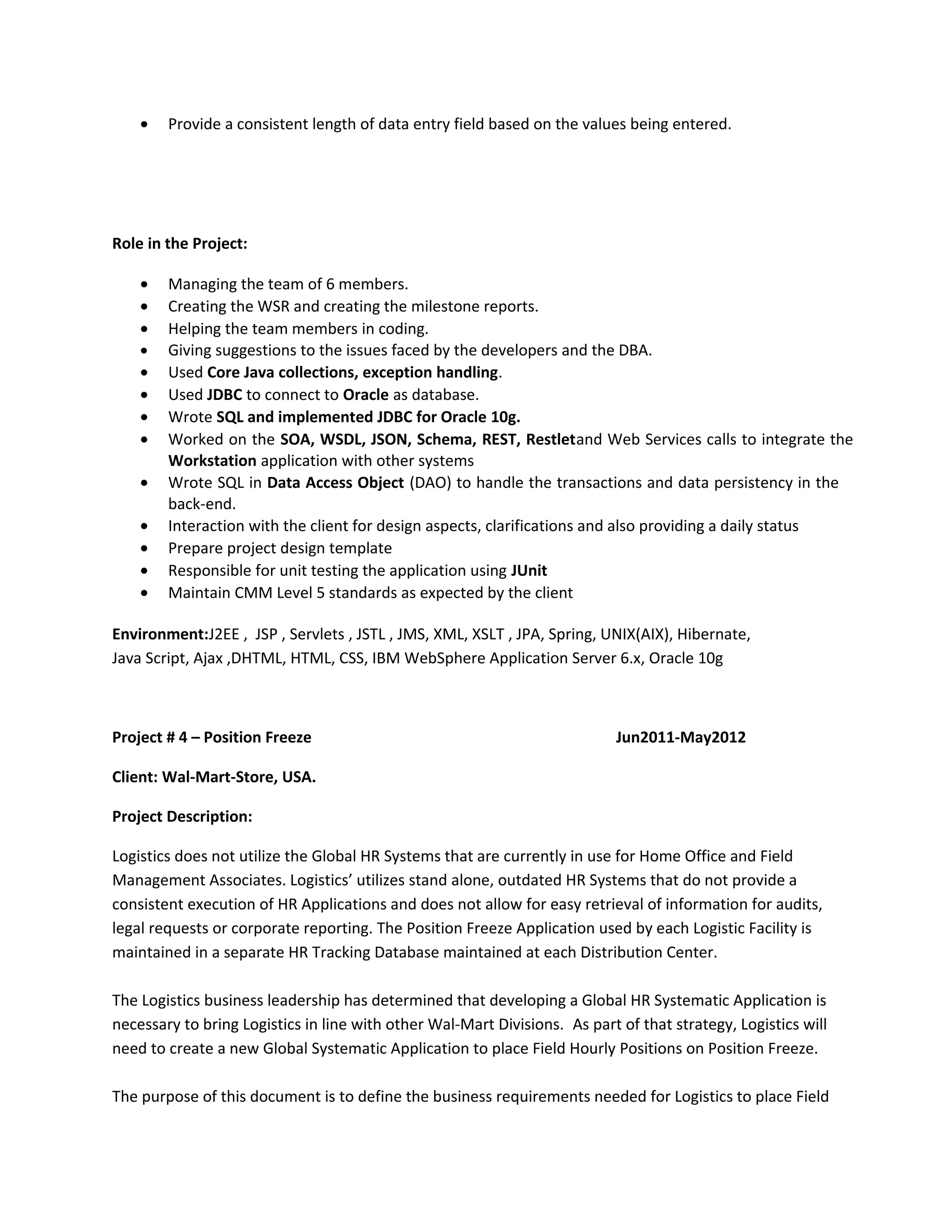 • Provide a consistent length of data entry field based on the values being entered.
Role in the Project:
• Managing the team of 6 members.
• Creating the WSR and creating the milestone reports.
• Helping the team members in coding.
• Giving suggestions to the issues faced by the developers and the DBA.
• Used Core Java collections, exception handling.
• Used JDBC to connect to Oracle as database.
• Wrote SQL and implemented JDBC for Oracle 10g.
• Worked on the SOA, WSDL, JSON, Schema, REST, Restletand Web Services calls to integrate the
Workstation application with other systems
• Wrote SQL in Data Access Object (DAO) to handle the transactions and data persistency in the
back-end.
• Interaction with the client for design aspects, clarifications and also providing a daily status
• Prepare project design template
• Responsible for unit testing the application using JUnit
• Maintain CMM Level 5 standards as expected by the client
Environment:J2EE , JSP , Servlets , JSTL , JMS, XML, XSLT , JPA, Spring, UNIX(AIX), Hibernate,
Java Script, Ajax ,DHTML, HTML, CSS, IBM WebSphere Application Server 6.x, Oracle 10g
Project # 4 – Position Freeze Jun2011-May2012
Client: Wal-Mart-Store, USA.
Project Description:
Logistics does not utilize the Global HR Systems that are currently in use for Home Office and Field
Management Associates. Logistics’ utilizes stand alone, outdated HR Systems that do not provide a
consistent execution of HR Applications and does not allow for easy retrieval of information for audits,
legal requests or corporate reporting. The Position Freeze Application used by each Logistic Facility is
maintained in a separate HR Tracking Database maintained at each Distribution Center.
The Logistics business leadership has determined that developing a Global HR Systematic Application is
necessary to bring Logistics in line with other Wal-Mart Divisions. As part of that strategy, Logistics will
need to create a new Global Systematic Application to place Field Hourly Positions on Position Freeze.
The purpose of this document is to define the business requirements needed for Logistics to place Field
 