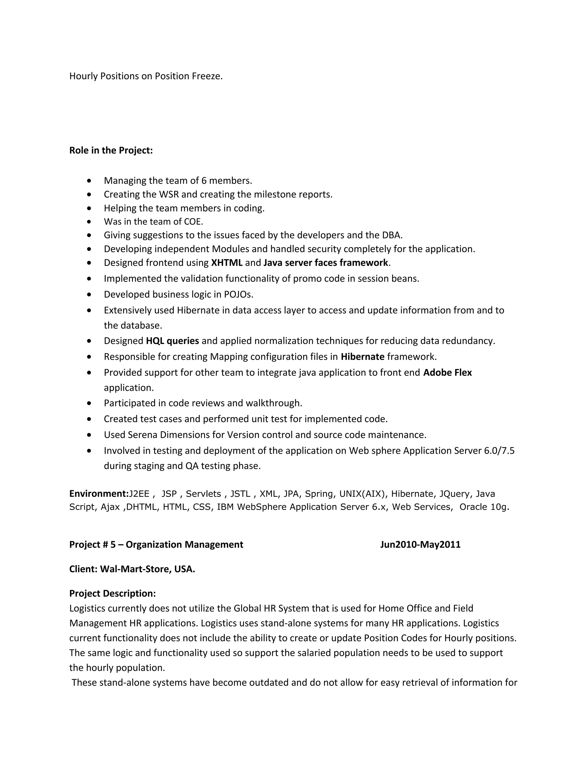 Hourly Positions on Position Freeze.
Role in the Project:
• Managing the team of 6 members.
• Creating the WSR and creating the milestone reports.
• Helping the team members in coding.
• Was in the team of COE.
• Giving suggestions to the issues faced by the developers and the DBA.
• Developing independent Modules and handled security completely for the application.
• Designed frontend using XHTML and Java server faces framework.
• Implemented the validation functionality of promo code in session beans.
• Developed business logic in POJOs.
• Extensively used Hibernate in data access layer to access and update information from and to
the database.
• Designed HQL queries and applied normalization techniques for reducing data redundancy.
• Responsible for creating Mapping configuration files in Hibernate framework.
• Provided support for other team to integrate java application to front end Adobe Flex
application.
• Participated in code reviews and walkthrough.
• Created test cases and performed unit test for implemented code.
• Used Serena Dimensions for Version control and source code maintenance.
• Involved in testing and deployment of the application on Web sphere Application Server 6.0/7.5
during staging and QA testing phase.
Environment:J2EE , JSP , Servlets , JSTL , XML, JPA, Spring, UNIX(AIX), Hibernate, JQuery, Java
Script, Ajax ,DHTML, HTML, CSS, IBM WebSphere Application Server 6.x, Web Services, Oracle 10g.
Project # 5 – Organization Management Jun2010-May2011
Client: Wal-Mart-Store, USA.
Project Description:
Logistics currently does not utilize the Global HR System that is used for Home Office and Field
Management HR applications. Logistics uses stand-alone systems for many HR applications. Logistics
current functionality does not include the ability to create or update Position Codes for Hourly positions.
The same logic and functionality used so support the salaried population needs to be used to support
the hourly population.
These stand-alone systems have become outdated and do not allow for easy retrieval of information for
 